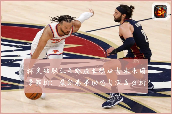 林良铭职业足球成长轨迹与未来前景解析：最新赛事动态与深度分析