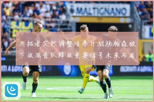 开拓者突然调整培养计划杨瀚森被下放混音队释放重要信号未来布局赛场复盘：最新赛事动态与深度分析