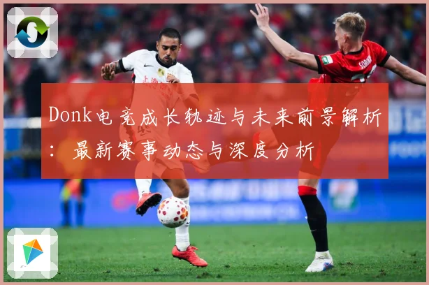 Donk电竞成长轨迹与未来前景解析：最新赛事动态与深度分析