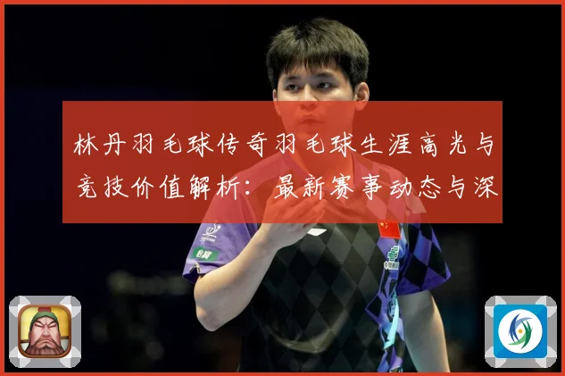 林丹羽毛球传奇羽毛球生涯高光与竞技价值解析：最新赛事动态与深度分析