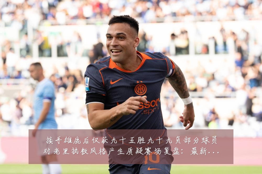 接手雄鹿后仅获九十五胜九十九负部分球员对老里执教风格产生质疑赛场复盘:最新赛事动态与深度分析