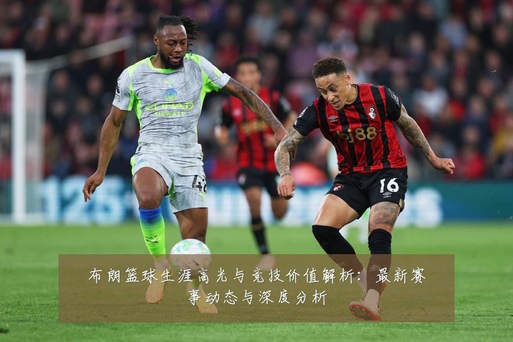 布朗篮球生涯高光与竞技价值解析:最新赛事动态与深度分析