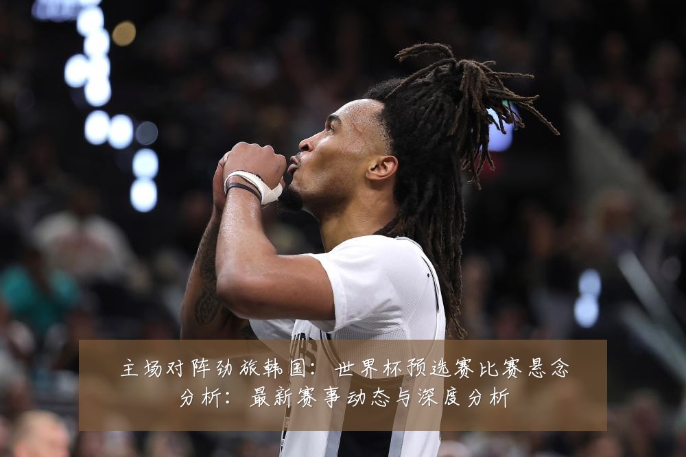 主场对阵劲旅韩国:世界杯预选赛比赛悬念分析:最新赛事动态与深度分析