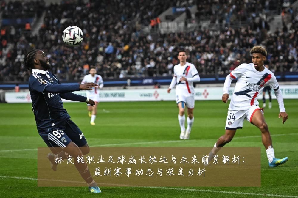 林良铭职业足球成长轨迹与未来前景解析：最新赛事动态与深度分析